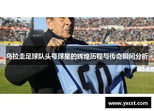 乌拉圭足球队头号球星的辉煌历程与传奇瞬间分析