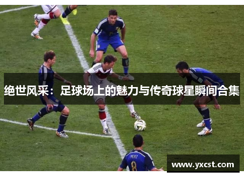 绝世风采：足球场上的魅力与传奇球星瞬间合集