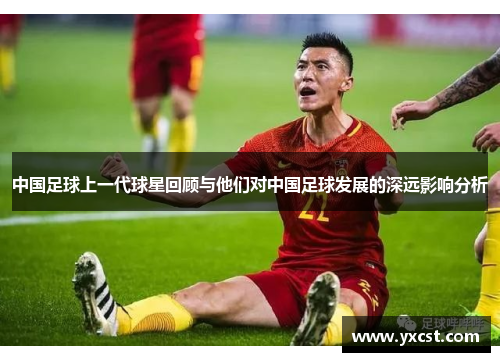 中国足球上一代球星回顾与他们对中国足球发展的深远影响分析
